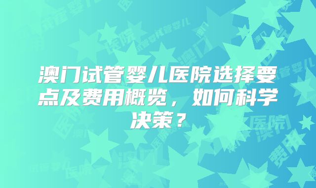 澳门试管婴儿医院选择要点及费用概览，如何科学决策？