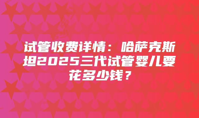 试管收费详情：哈萨克斯坦2025三代试管婴儿要花多少钱？