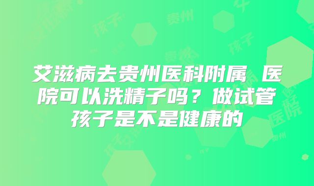 艾滋病去贵州医科附属 医院可以洗精子吗？做试管孩子是不是健康的