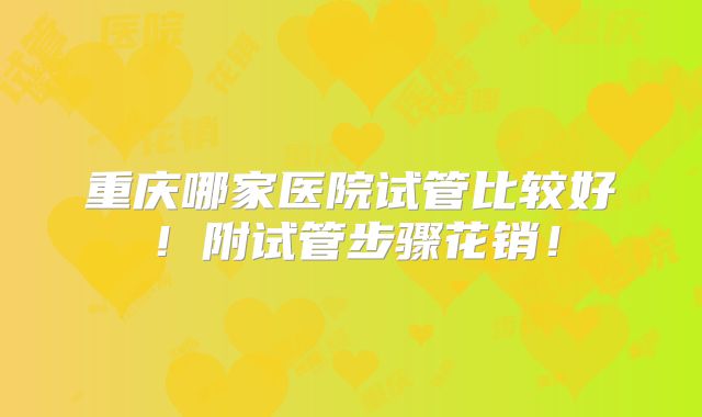 重庆哪家医院试管比较好!附试管步骤花销!
