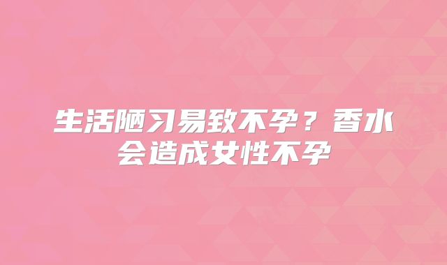 生活陋习易致不孕？香水会造成女性不孕