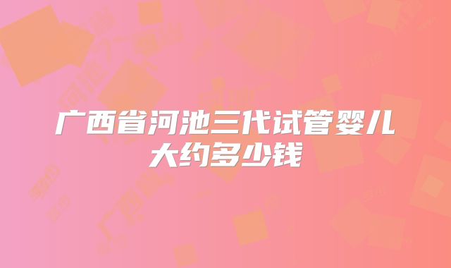广西省河池三代试管婴儿大约多少钱