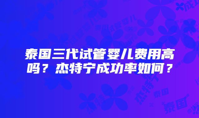 泰国三代试管婴儿费用高吗？杰特宁成功率如何？