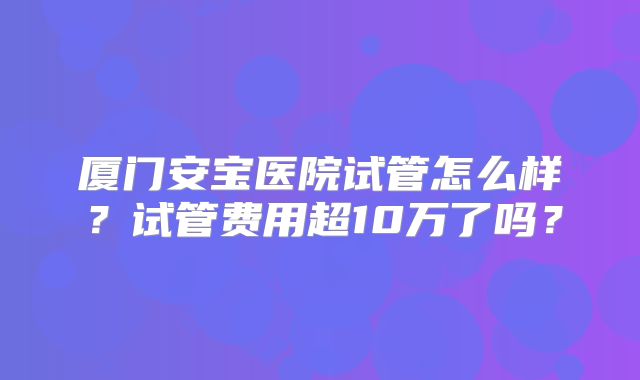 厦门安宝医院试管怎么样？试管费用超10万了吗？