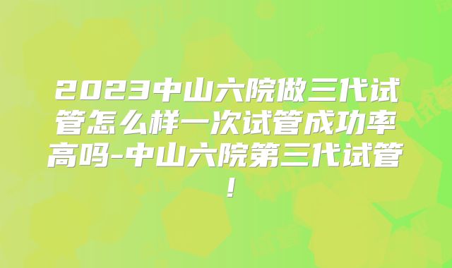 2023中山六院做三代试管怎么样一次试管成功率高吗-中山六院第三代试管！