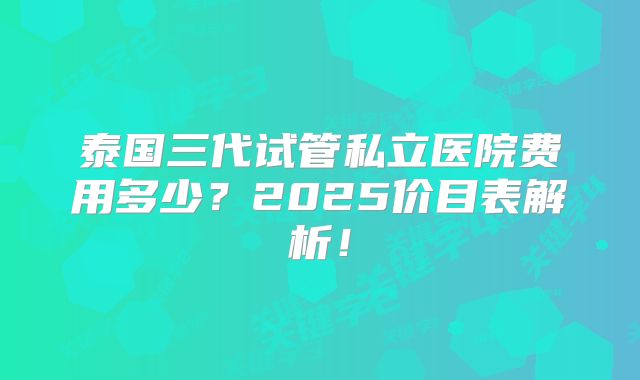 泰国三代试管私立医院费用多少？2025价目表解析！