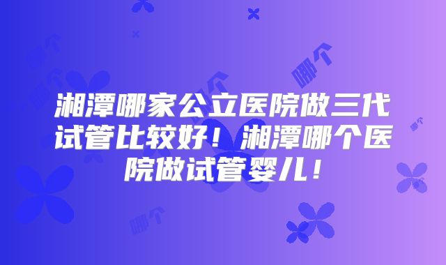 湘潭哪家公立医院做三代试管比较好！湘潭哪个医院做试管婴儿！