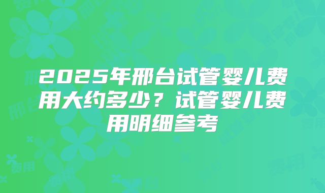 2025年邢台试管婴儿费用大约多少？试管婴儿费用明细参考