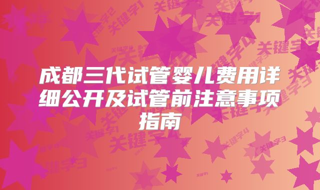 成都三代试管婴儿费用详细公开及试管前注意事项指南