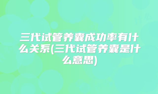 三代试管养囊成功率有什么关系(三代试管养囊是什么意思)
