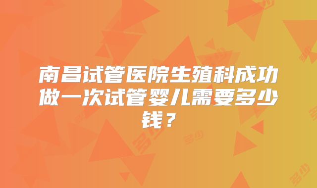 南昌试管医院生殖科成功做一次试管婴儿需要多少钱?