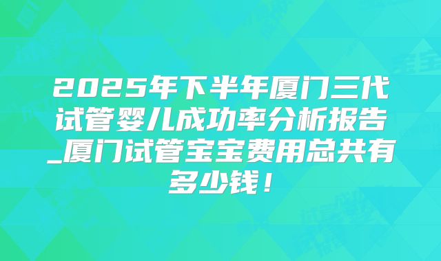 2025年下半年厦门三代试管婴儿成功率分析报告_厦门试管宝宝费用总共有多少钱!