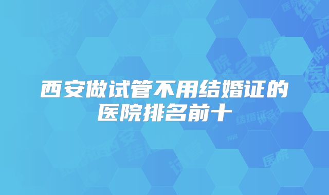 西安做试管不用结婚证的医院排名前十