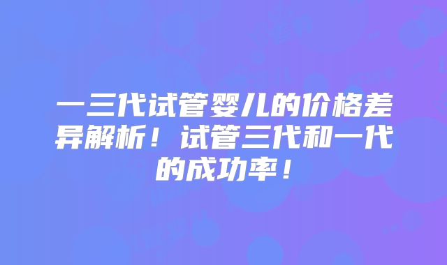 一三代试管婴儿的价格差异解析！试管三代和一代的成功率！