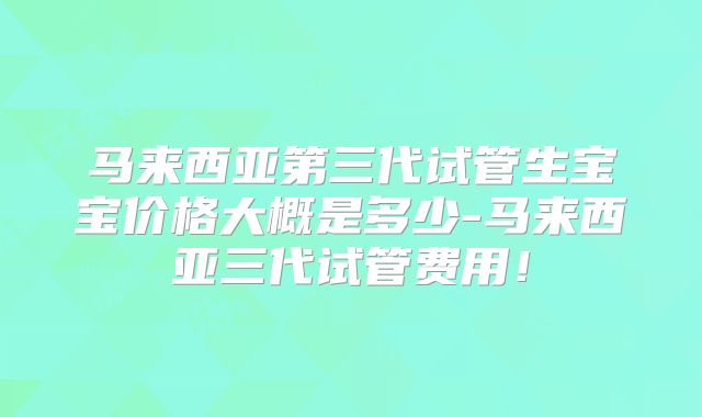 马来西亚第三代试管生宝宝价格大概是多少-马来西亚三代试管费用！