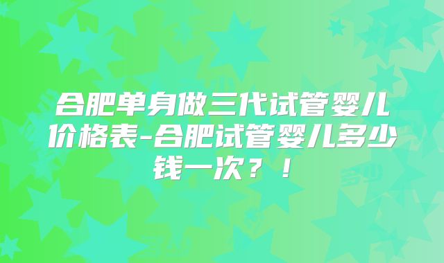 合肥单身做三代试管婴儿价格表-合肥试管婴儿多少钱一次？！