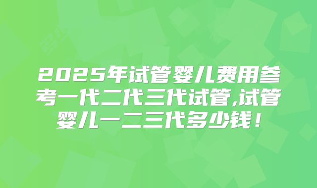 2025年试管婴儿费用参考一代二代三代试管,试管婴儿一二三代多少钱！