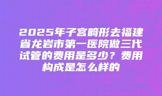 2025年子宫畸形去福建省龙岩市第一医院做三代试管的费用是多少?费用构成是怎么样的