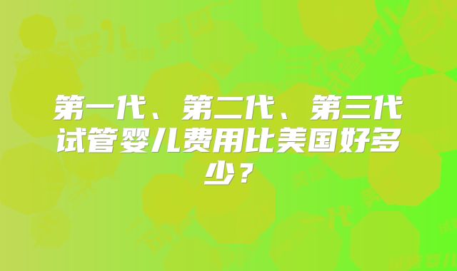 第一代、第二代、第三代试管婴儿费用比美国好多少?