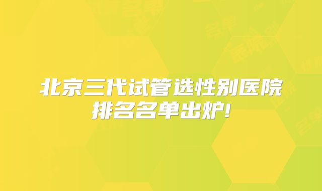 北京三代试管选性别医院排名名单出炉!