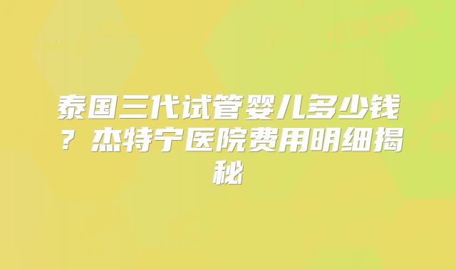 泰国三代试管婴儿多少钱？杰特宁医院费用明细揭秘
