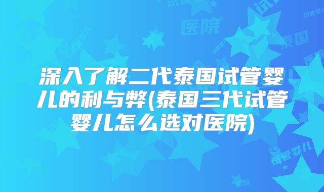 深入了解二代泰国试管婴儿的利与弊(泰国三代试管婴儿怎么选对医院)
