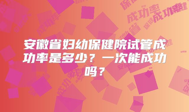 安徽省妇幼保健院试管成功率是多少？一次能成功吗？