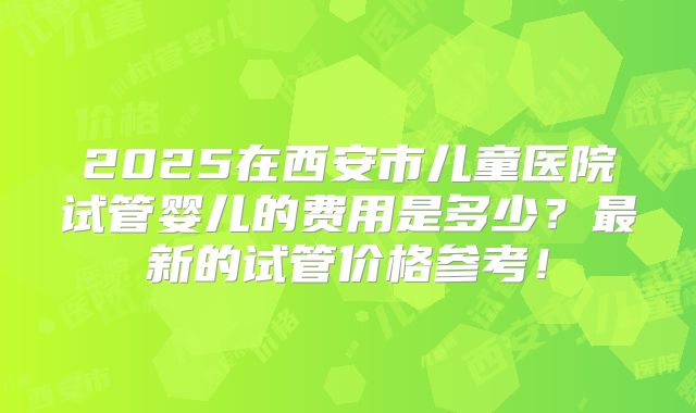2025在西安市儿童医院试管婴儿的费用是多少?最新的试管价格参考!