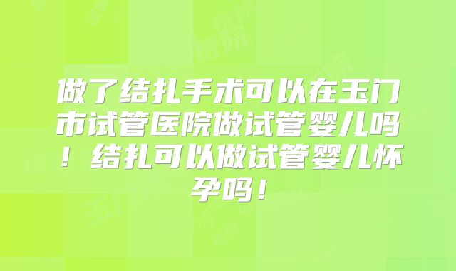 做了结扎手术可以在玉门市试管医院做试管婴儿吗！结扎可以做试管婴儿怀孕吗！