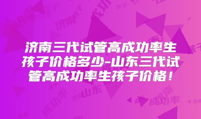 济南三代试管高成功率生孩子价格多少-山东三代试管高成功率生孩子价格！