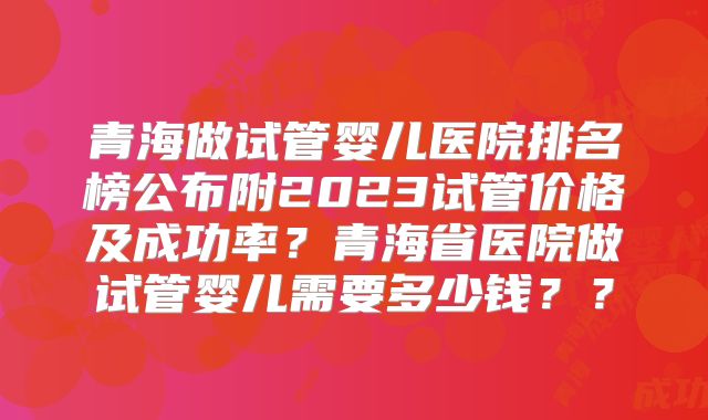 青海做试管婴儿医院排名榜公布附2023试管价格及成功率？青海省医院做试管婴儿需要多少钱？？