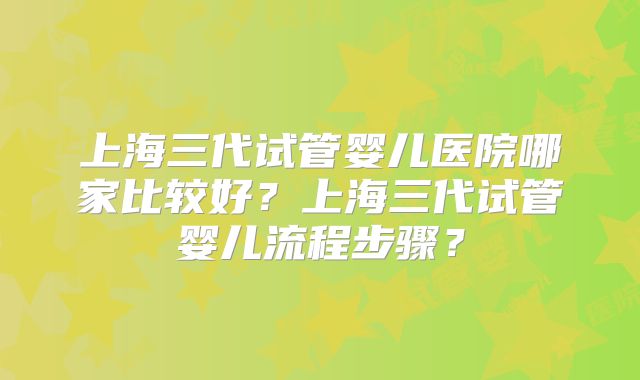 上海三代试管婴儿医院哪家比较好?上海三代试管婴儿流程步骤?