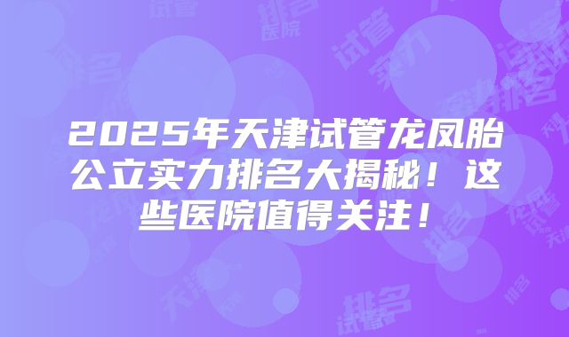 2025年天津试管龙凤胎公立实力排名大揭秘！这些医院值得关注！