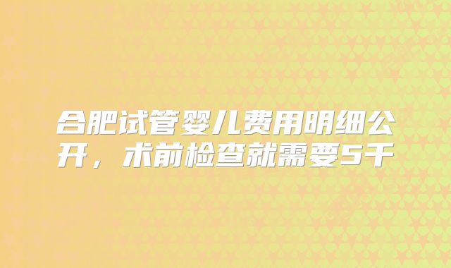 合肥试管婴儿费用明细公开,术前检查就需要5千