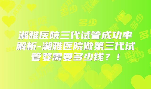 湘雅医院三代试管成功率解析-湘雅医院做第三代试管婴需要多少钱?!