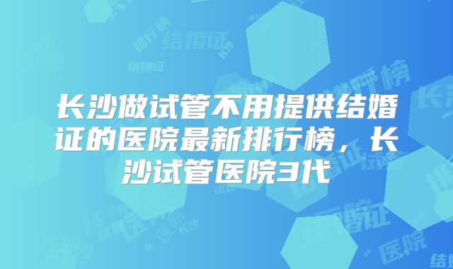 长沙做试管不用提供结婚证的医院最新排行榜，长沙试管医院3代