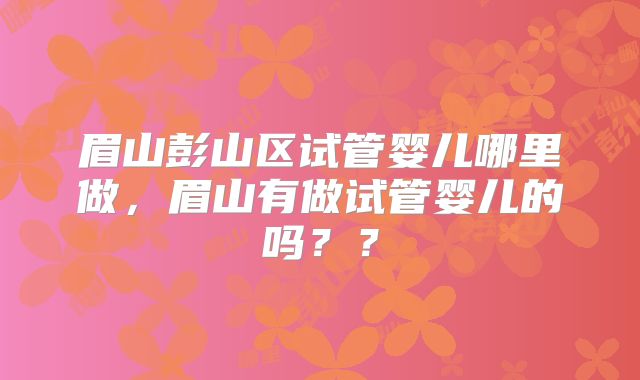 眉山彭山区试管婴儿哪里做，眉山有做试管婴儿的吗？？