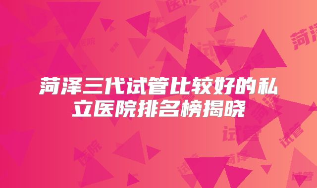 菏泽三代试管比较好的私立医院排名榜揭晓