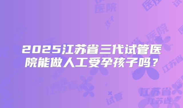2025江苏省三代试管医院能做人工受孕孩子吗？