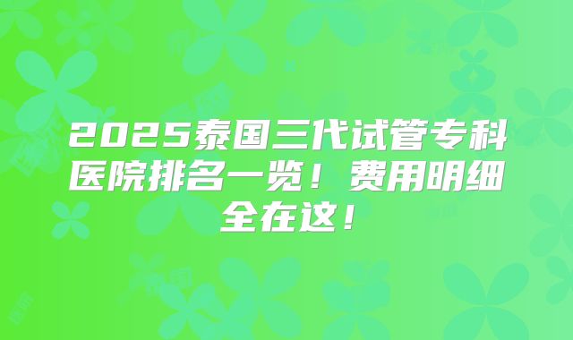2025泰国三代试管专科医院排名一览!费用明细全在这!
