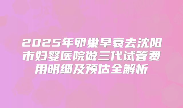 2025年卵巢早衰去沈阳市妇婴医院做三代试管费用明细及预估全解析