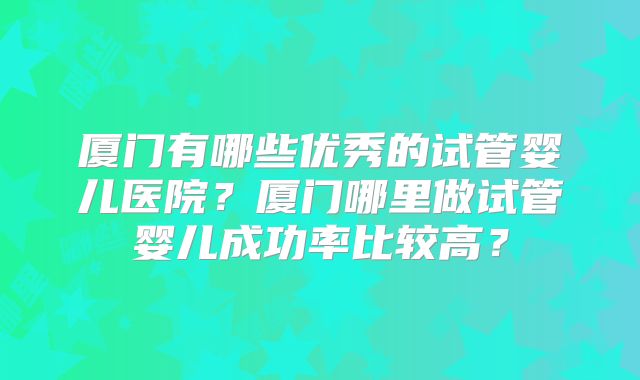厦门有哪些优秀的试管婴儿医院?厦门哪里做试管婴儿成功率比较高?
