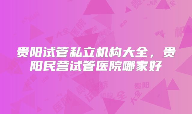贵阳试管私立机构大全，贵阳民营试管医院哪家好