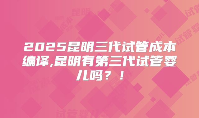 2025昆明三代试管成本编译,昆明有第三代试管婴儿吗？！