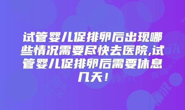 试管婴儿促排卵后出现哪些情况需要尽快去医院,试管婴儿促排卵后需要休息几天！