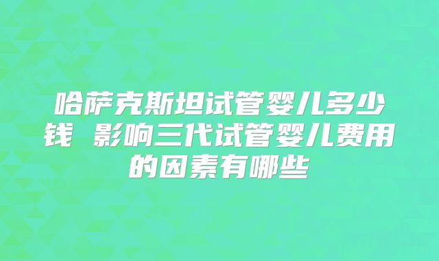 哈萨克斯坦试管婴儿多少钱 影响三代试管婴儿费用的因素有哪些
