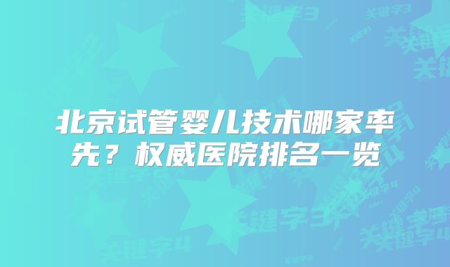北京试管婴儿技术哪家率先？权威医院排名一览