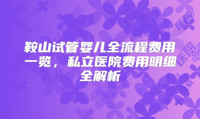 鞍山试管婴儿全流程费用一览，私立医院费用明细全解析