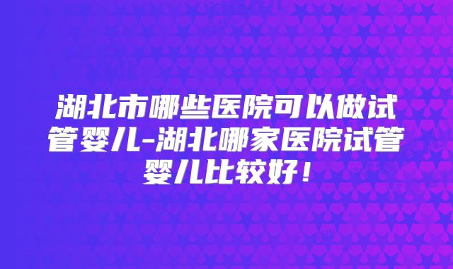 湖北市哪些医院可以做试管婴儿-湖北哪家医院试管婴儿比较好！