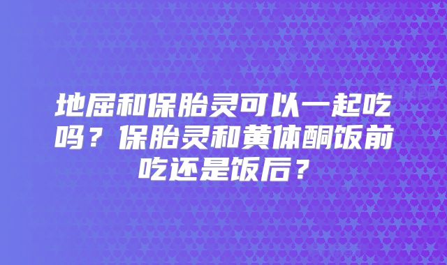 地屈和保胎灵可以一起吃吗?保胎灵和黄体酮饭前吃还是饭后?